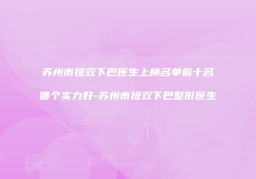 苏州市提双下巴医生上榜名单前十名哪个实力好-苏州市提双下巴整形医生