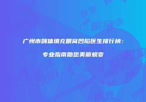 广州市嗨体填充眼窝凹陷医生排行榜：专业指南助您美丽蜕变