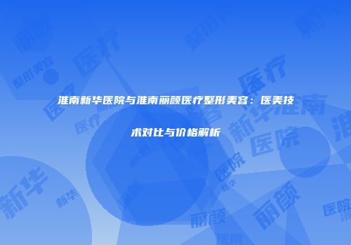 淮南新华医院与淮南丽颜医疗整形美容：医美技术对比与价格解析