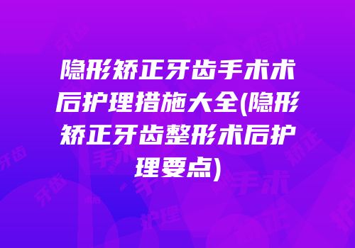 隐形矫正牙齿手术术后护理措施大全(隐形矫正牙齿整形术后护理要点)