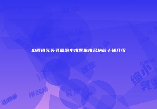山西省乳头乳晕缩小术医生排名榜前十强介绍