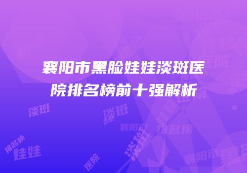 襄阳市黑脸娃娃淡斑医院排名榜前十强解析