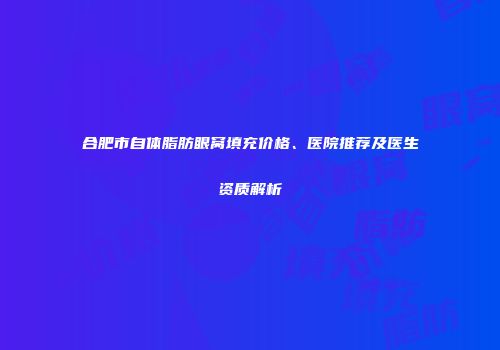 合肥市自体脂肪眼窝填充价格、医院推荐及医生资质解析