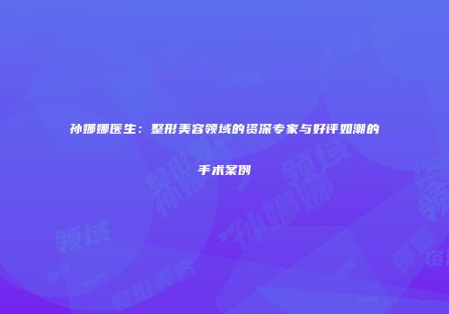 孙娜娜医生：整形美容领域的资深专家与好评如潮的手术案例