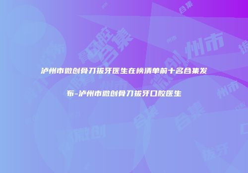 泸州市微创骨刀拔牙医生在榜清单前十名合集发布-泸州市微创骨刀拔牙口腔医生