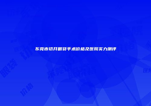 东莞市切开眼袋手术价格及医院实力测评