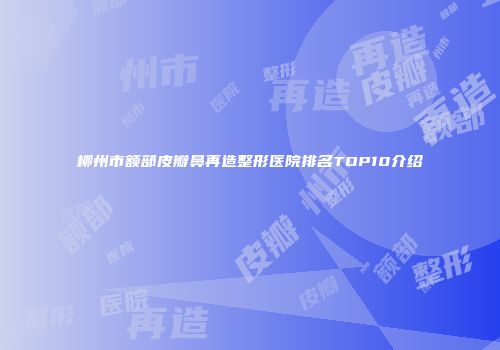 柳州市额部皮瓣鼻再造整形医院排名TOP10介绍
