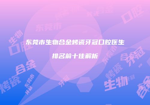 东莞市生物合金烤瓷牙冠口腔医生排名前十佳解析