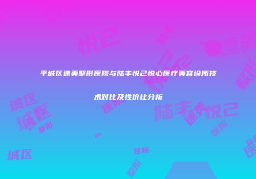 平城区速美整形医院与陆丰悦己悦心医疗美容诊所技术对比及性价比分析