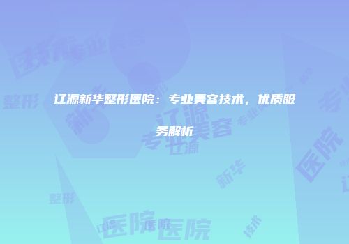 辽源新华整形医院：专业美容技术，优质服务解析