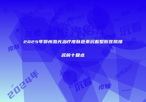 2025年鄂州激光治疗皮肤色素沉着整形医院排名前十盘点