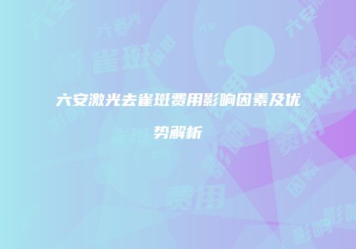 六安激光去雀斑费用影响因素及优势解析