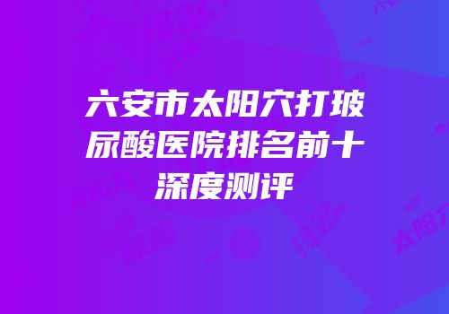 六安市太阳穴打玻尿酸医院排名前十深度测评