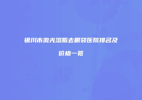 银川市激光溶脂去眼袋医院排名及价格一览