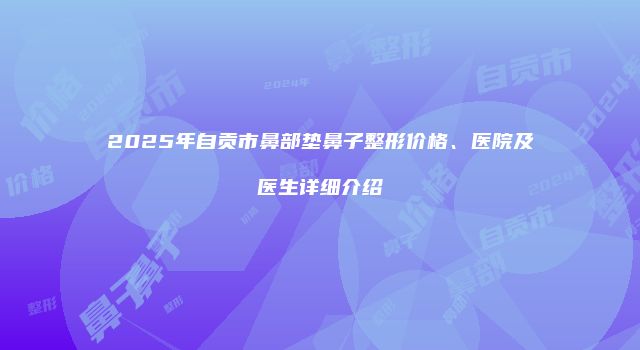 2025年自贡市鼻部垫鼻子整形价格、医院及医生详细介绍