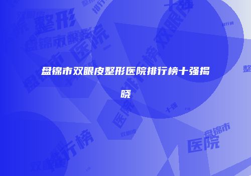 盘锦市双眼皮整形医院排行榜十强揭晓