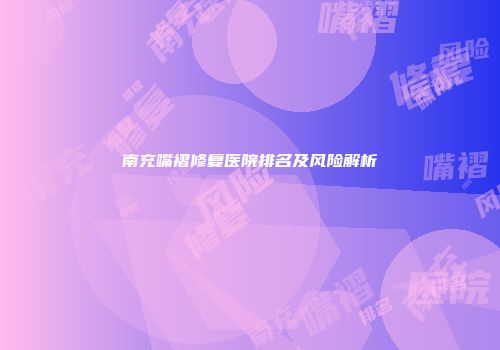 南充嘴褶修复医院排名及风险解析