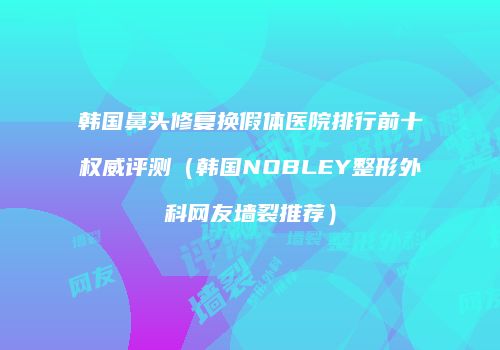 韩国鼻头修复换假体医院排行前十权威评测（韩国NOBLEY整形外科网友墙裂推荐）
