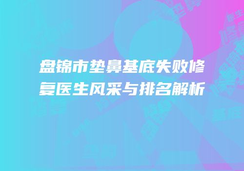 盘锦市垫鼻基底失败修复医生风采与排名解析