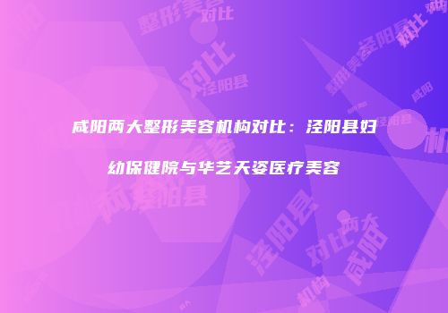 咸阳两大整形美容机构对比：泾阳县妇幼保健院与华艺天姿医疗美容