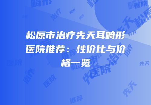 松原市治疗先天耳畸形医院推荐：性价比与价格一览
