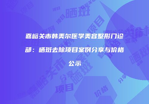 嘉峪关市韩美尔医学美容整形门诊部：晒斑去除项目案例分享与价格公示