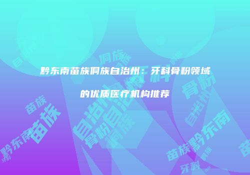 黔东南苗族侗族自治州：牙科骨粉领域的优质医疗机构推荐