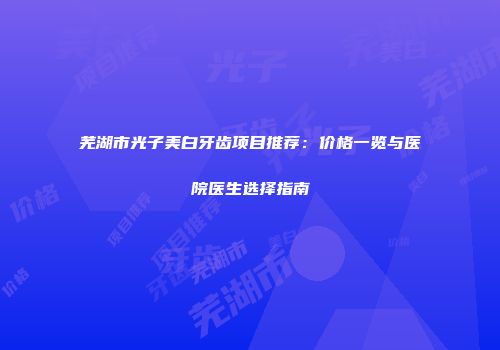 芜湖市光子美白牙齿项目推荐：价格一览与医院医生选择指南