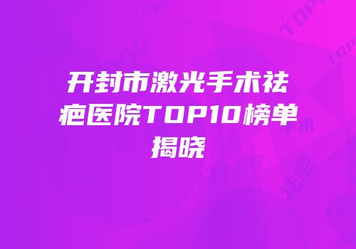 开封市激光手术祛疤医院TOP10榜单揭晓