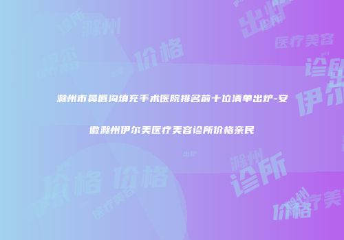 滁州市鼻唇沟填充手术医院排名前十位清单出炉-安徽滁州伊尔美医疗美容诊所价格亲民
