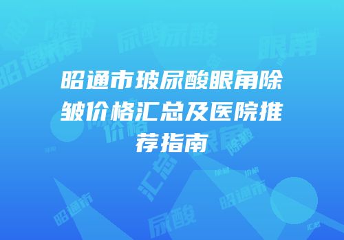 昭通市玻尿酸眼角除皱价格汇总及医院推荐指南
