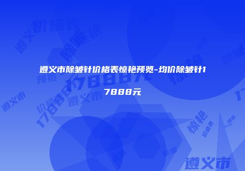 遵义市除皱针价格表惊艳预览-均价除皱针17888元