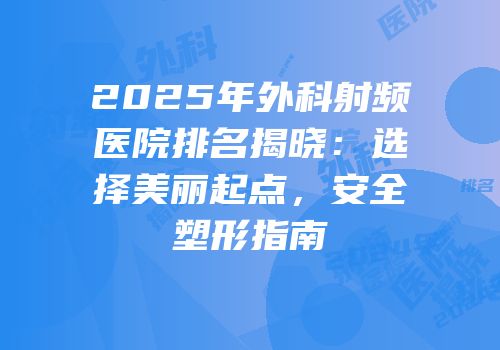 2025年外科射频医院排名揭晓：选择美丽起点，安全塑形指南