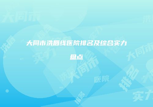 大同市洗唇线医院排名及综合实力盘点
