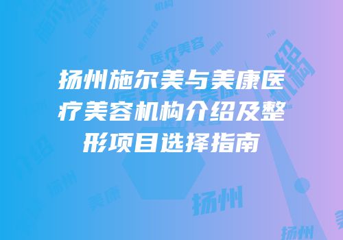 扬州施尔美与美康医疗美容机构介绍及整形项目选择指南