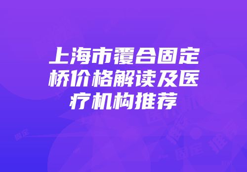 上海市覆合固定桥价格解读及医疗机构推荐