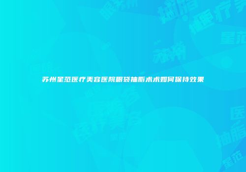 苏州星范医疗美容医院眼袋抽脂术术如何保持效果