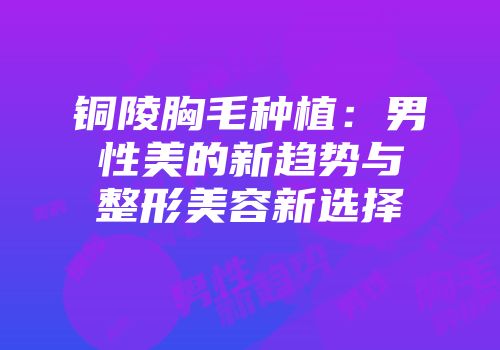 铜陵胸毛种植：男性美的新趋势与整形美容新选择