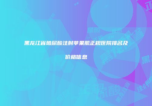 黑龙江省玻尿酸注射苹果肌正规医院排名及价格信息