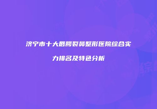 济宁市十大唇腭裂鼻整形医院综合实力排名及特色分析
