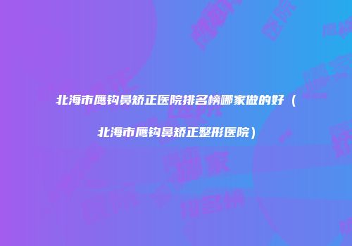 北海市鹰钩鼻矫正医院排名榜哪家做的好（北海市鹰钩鼻矫正整形医院）