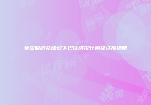 全国吸脂祛除双下巴医院排行榜及选择指南