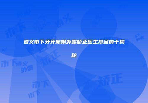 遵义市下牙牙床根外露矫正医生排名前十揭秘