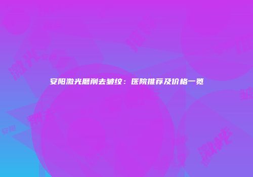 安阳激光磨削去皱纹：医院推荐及价格一览