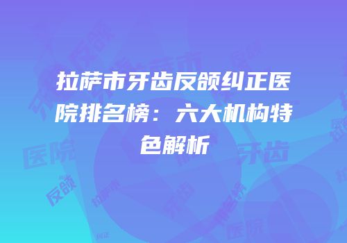 拉萨市牙齿反颌纠正医院排名榜：六大机构特色解析