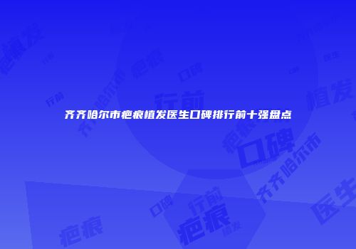 齐齐哈尔市疤痕植发医生口碑排行前十强盘点