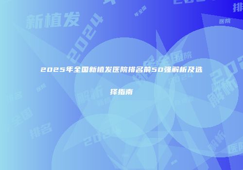 2025年全国新植发医院排名前50强解析及选择指南