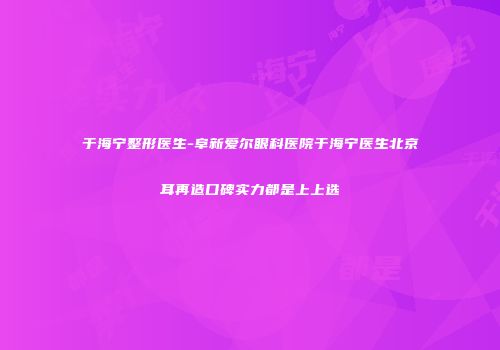 于海宁整形医生-阜新爱尔眼科医院于海宁医生北京耳再造口碑实力都是上上选