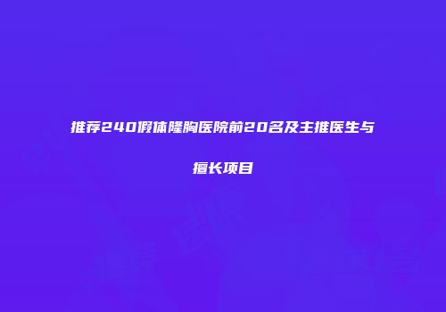 推荐240假体隆胸医院前20名及主推医生与擅长项目