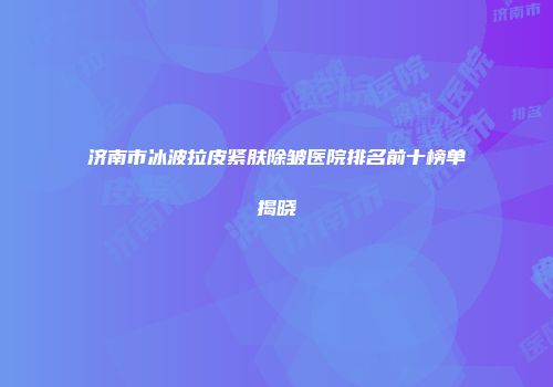 济南市冰波拉皮紧肤除皱医院排名前十榜单揭晓
